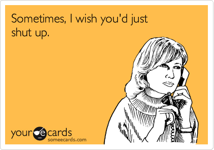 Sometimes, I wish you'd just 
shut up.