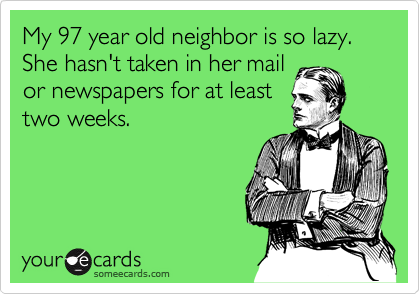 My 97 year old neighbor is so lazy.  She hasn't taken in her mail
or newspapers for at least
two weeks.