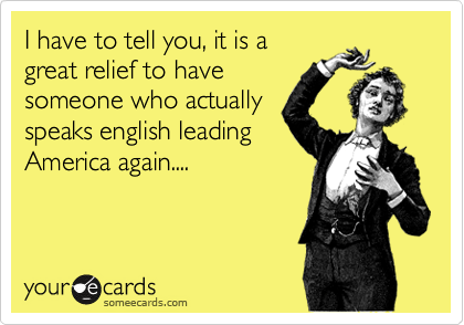 I have to tell you, it is a
great relief to have
someone who actually
speaks english leading
America again....