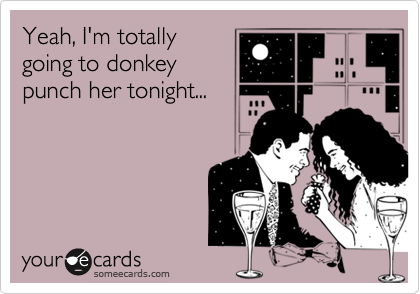 Yeah, I'm totally
going to donkey
punch her tonight...