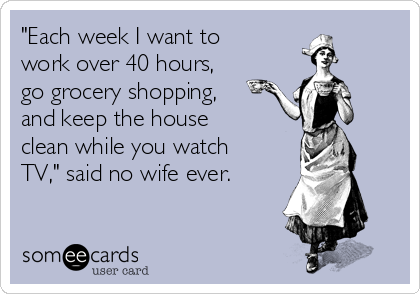 "Each week I want to
work over 40 hours,
go grocery shopping,
and keep the house
clean while you watch
TV," said no wife ever.