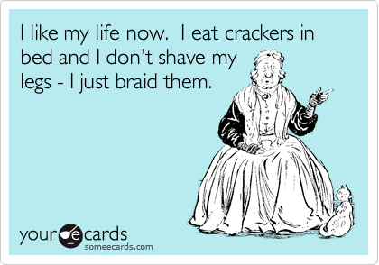 I like my life now.  I eat crackers in bed and I don't shave my
legs - I just braid them.