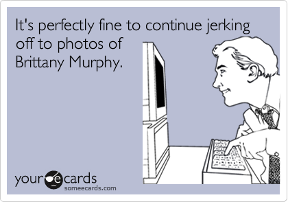 It's perfectly fine to continue jerking off to photos of
Brittany Murphy.