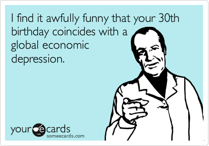 I find it awfully funny that your 30th birthday coincides with a
global economic
depression.