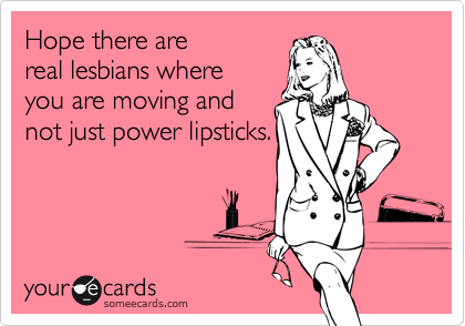 Hope there are
real lesbians where
you are moving and
not just power lipsticks.
