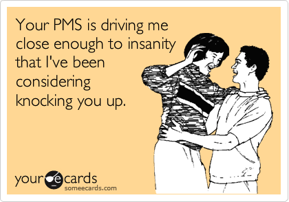 Your PMS is driving me
close enough to insanity
that I've been
considering
knocking you up.