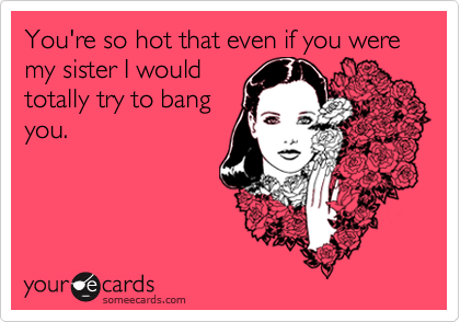 You're so hot that even if you were my sister I would
totally try to bang
you.