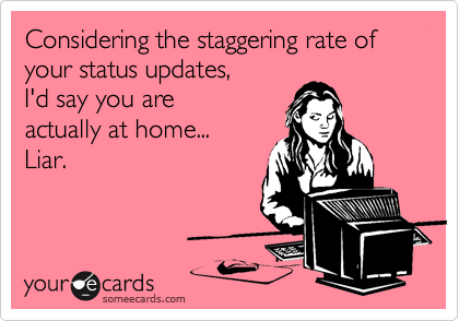 Considering the staggering rate of your status updates, 
I'd say you are
actually at home... 
Liar.