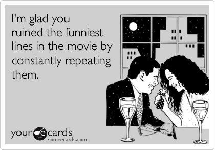 I'm glad youruined the funniestlines in the movie by constantly repeatingthem.