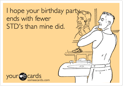 I hope your birthday party
ends with fewer
STD's than mine did.