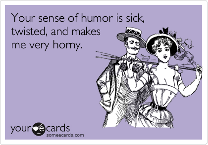 Your sense of humor is sick, twisted, and makes
me very horny.
