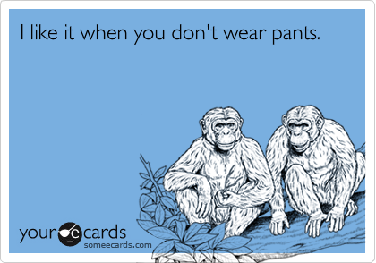 I like it when you don't wear pants.