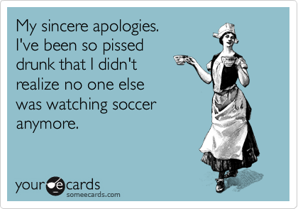 My sincere apologies.
I&#x27;ve been so pissed
drunk that I didn&#x27;t
realize no one else
was watching soccer
anymore.