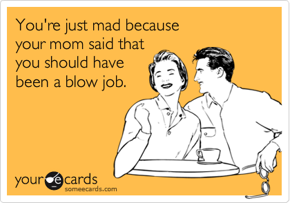 You're just mad because your mom said thatyou should havebeen a blow job.