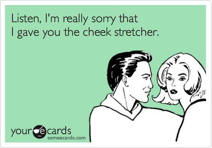 Listen, I'm really sorry that
I gave you the cheek stretcher.