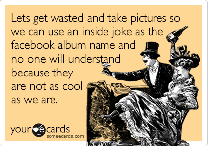 Lets get wasted and take pictures so we can use an inside joke as the
facebook album name and
no one will understand
because they
are not as cool
as we are.