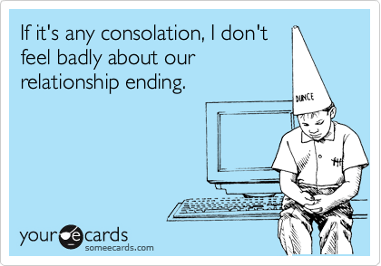 If it's any consolation, I don't
feel badly about our
relationship ending.