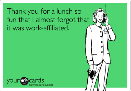 Thank you for a lunch so
fun that I almost forgot that
it was work-affiliated.