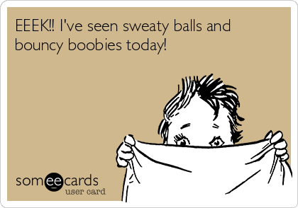 EEEK!! I've seen sweaty balls and
bouncy boobies today!