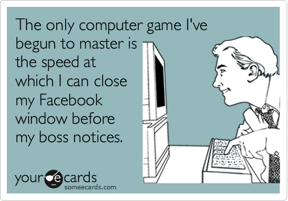 The only computer game I've begun to master is
the speed at
which I can close
my Facebook
window before
my boss notices.