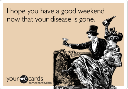 I hope you have a good weekend now that your disease is gone.