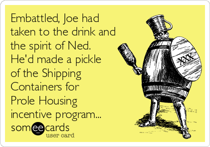 Embattled, Joe had
taken to the drink and
the spirit of Ned.
He'd made a pickle
of the Shipping
Containers for
Prole Housing
incentive program...