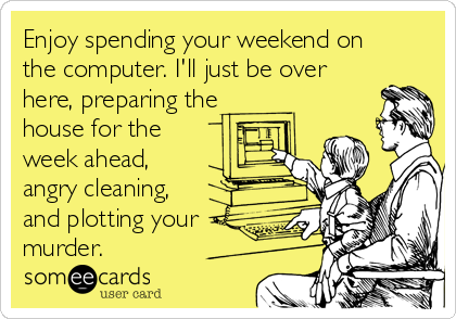 Enjoy spending your weekend on
the computer. I'll just be over
here, preparing the
house for the
week ahead,
angry cleaning,
and plotting your
murder. 