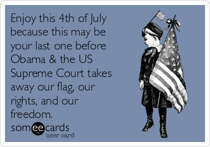 Enjoy this 4th of July
because this may be
your last one before
Obama & the US
Supreme Court takes
away our flag, our
rights, and our
freedom. 