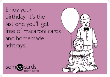 Enjoy your
birthday. It's the
last one you'll get
free of macaroni cards
and homemade
ashtrays.