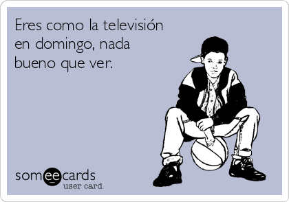 Eres como la televisión
en domingo, nada
bueno que ver.