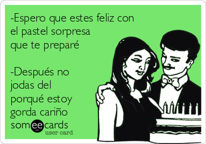 -Espero que estes feliz con
el pastel sorpresa
que te preparé

-Después no
jodas del
porqué estoy
gorda cariño