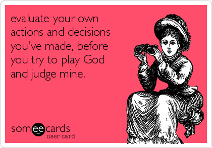 evaluate your own
actions and decisions
you've made, before
you try to play God
and judge mine.