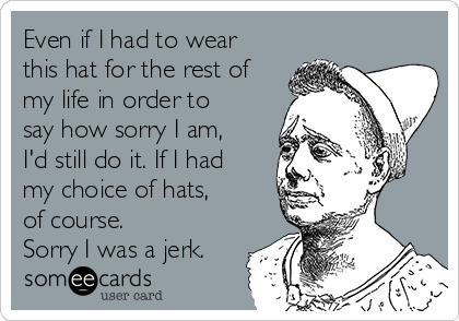 Even if I had to wear
this hat for the rest of
my life in order to
say how sorry I am,
I'd still do it. If I had
my choice of hats,
of course.
Sorry I was a jerk.