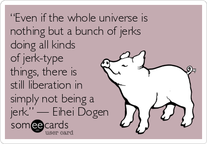 “Even if the whole universe is
nothing but a bunch of jerks
doing all kinds
of jerk-type
things, there is
still liberation in
simply not being a
jerk.” — Eihei Dogen