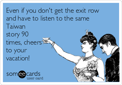 Even if you don't get the exit row
and have to listen to the same
Taiwan
story 90
times, cheers
to your
vacation!