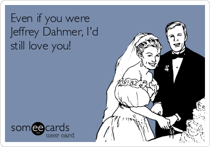 Even if you were
Jeffrey Dahmer, I'd
still love you!