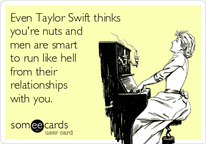 Even Taylor Swift thinks
you're nuts and
men are smart
to run like hell
from their
relationships
with you. 