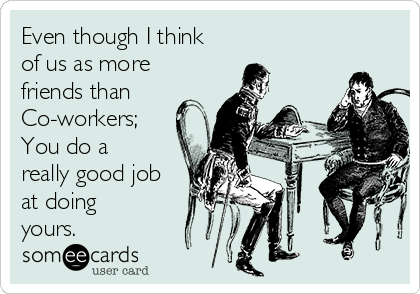 Even though I think
of us as more
friends than
Co-workers;
You do a
really good job
at doing
yours.