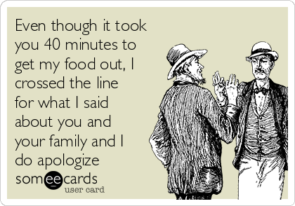 Even though it took
you 40 minutes to
get my food out, I
crossed the line
for what I said
about you and
your family and I
do apologize 