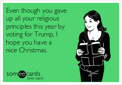 Even though you gave
up all your religious
principles this year by
voting for Trump, I
hope you have a
nice Christmas.