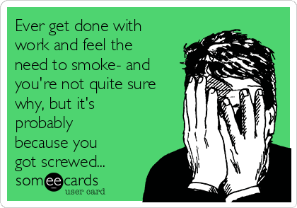 Ever get done with
work and feel the
need to smoke- and
you're not quite sure
why, but it's
probably
because you
got screwed...