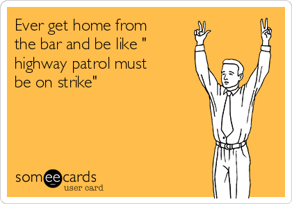 Ever get home from
the bar and be like "
highway patrol must
be on strike"