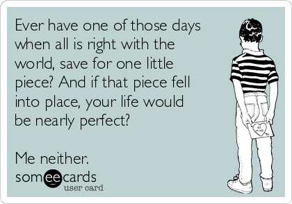 Ever have one of those days
when all is right with the
world, save for one little
piece? And if that piece fell
into place, your life would
be nearly perfect?

Me neither. 