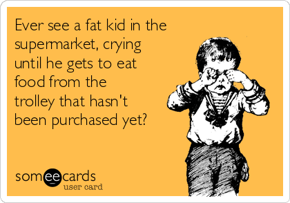 Ever see a fat kid in the
supermarket, crying
until he gets to eat
food from the
trolley that hasn't
been purchased yet?