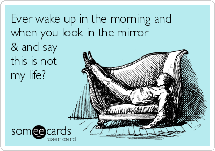 Ever wake up in the morning and
when you look in the mirror
& and say
this is not
my life? 