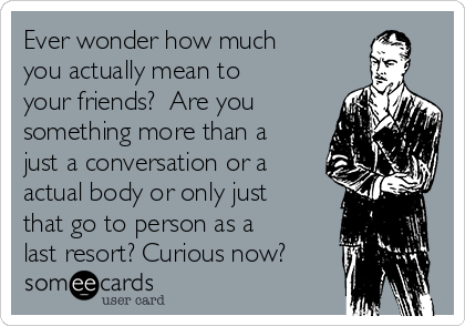 Ever wonder how much
you actually mean to
your friends?  Are you
something more than a
just a conversation or a
actual body or only just
that go to person as a
last resort? Curious now? 