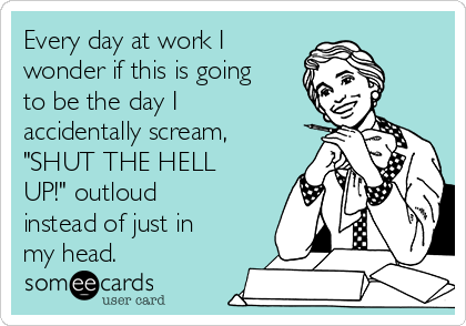 Every day at work I
wonder if this is going
to be the day I
accidentally scream,
"SHUT THE HELL
UP!" outloud
instead of just in
my head.