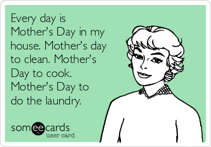 Every day is
Mother's Day in my
house. Mother's day
to clean. Mother's
Day to cook.
Mother's Day to
do the laundry.