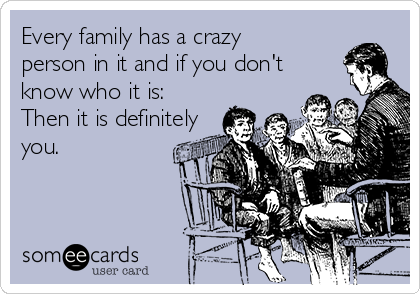 Every family has a crazy
person in it and if you don't
know who it is:
Then it is definitely
you. 