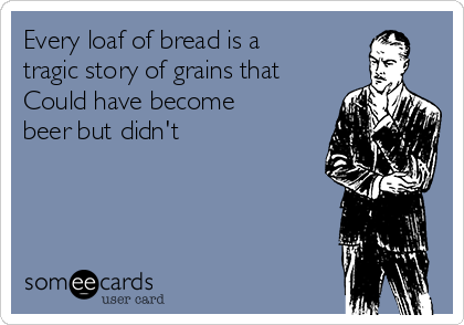 Every loaf of bread is a
tragic story of grains that
Could have become
beer but didn't 